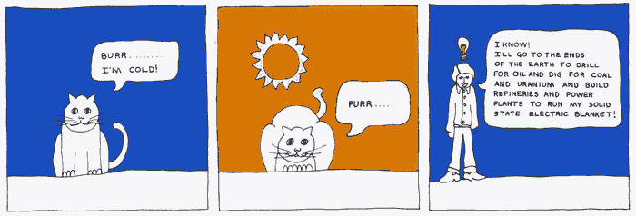 Cat says "Burr... I'm cold!" then sits in the sun. Man says "I know! I'll go to the ends of the earth to drill for oil and dig for coal and uranium and build refineries and power plants to run my solid state electric blanket!"